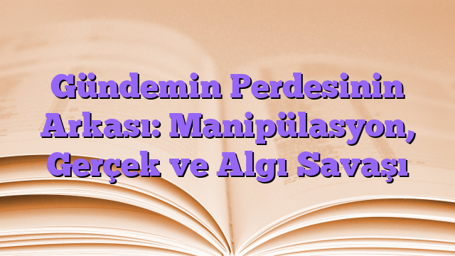 Gündemin Perdesinin Arkası: Manipülasyon, Gerçek ve Algı Savaşı
