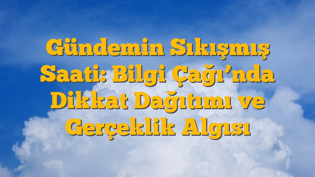 Gündemin Sıkışmış Saati: Bilgi Çağı’nda Dikkat Dağıtımı ve Gerçeklik Algısı