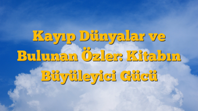 Kayıp Dünyalar ve Bulunan Özler: Kitabın Büyüleyici Gücü