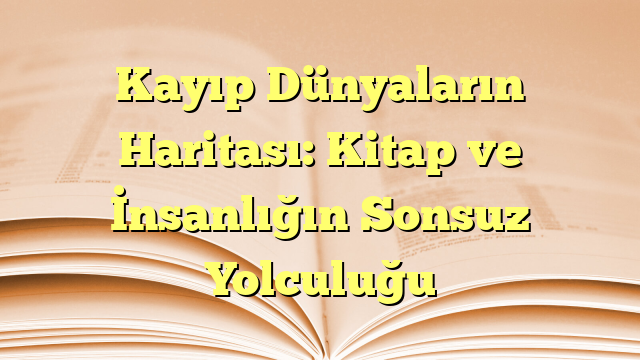 Kayıp Dünyaların Haritası: Kitap ve İnsanlığın Sonsuz Yolculuğu
