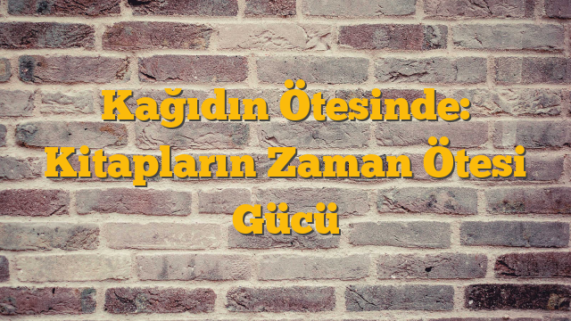 Kağıdın Ötesinde: Kitapların Zaman Ötesi Gücü
