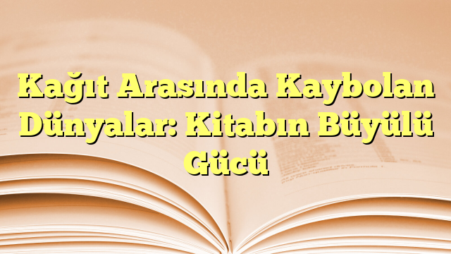 Kağıt Arasında Kaybolan Dünyalar: Kitabın Büyülü Gücü