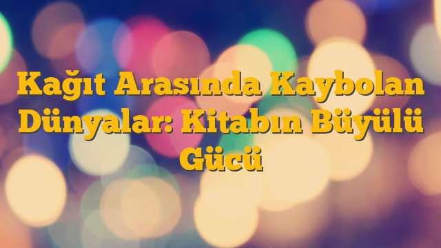 Kağıt Arasında Kaybolan Dünyalar: Kitabın Büyülü Gücü