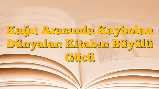 Kağıt Arasında Kaybolan Dünyalar: Kitabın Büyülü Gücü