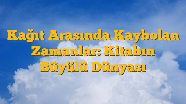 Kağıt Arasında Kaybolan Zamanlar: Kitabın Büyülü Dünyası