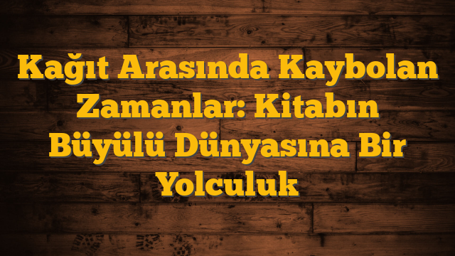 Kağıt Arasında Kaybolan Zamanlar: Kitabın Büyülü Dünyasına Bir Yolculuk