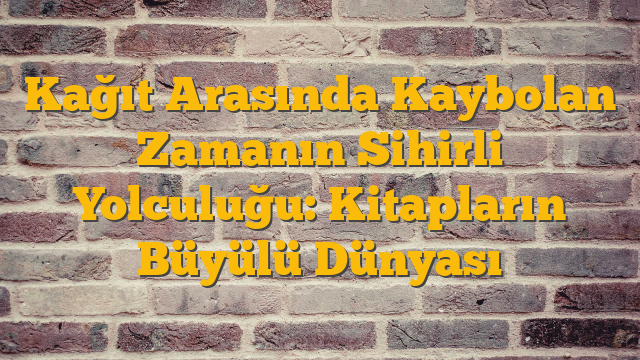 Kağıt Arasında Kaybolan Zamanın Sihirli Yolculuğu: Kitapların Büyülü Dünyası