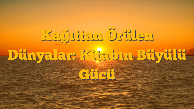 Kağıttan Örülen Dünyalar: Kitabın Büyülü Gücü