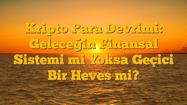 Kripto Para Devrimi: Geleceğin Finansal Sistemi mi Yoksa Geçici Bir Heves mi?