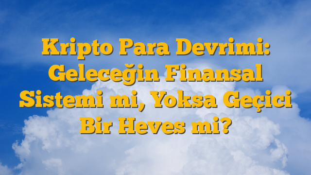 Kripto Para Devrimi: Geleceğin Finansal Sistemi mi, Yoksa Geçici Bir Heves mi?