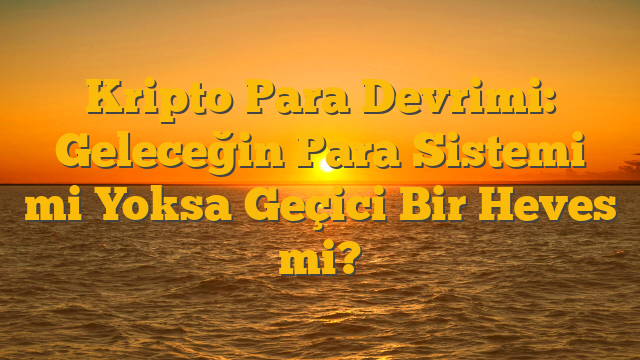 Kripto Para Devrimi: Geleceğin Para Sistemi mi Yoksa Geçici Bir Heves mi?