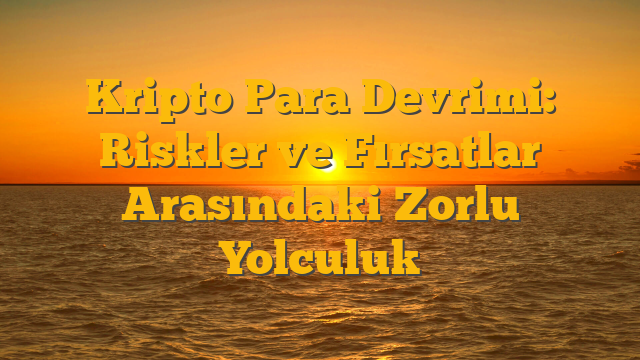Kripto Para Devrimi: Riskler ve Fırsatlar Arasındaki Zorlu Yolculuk