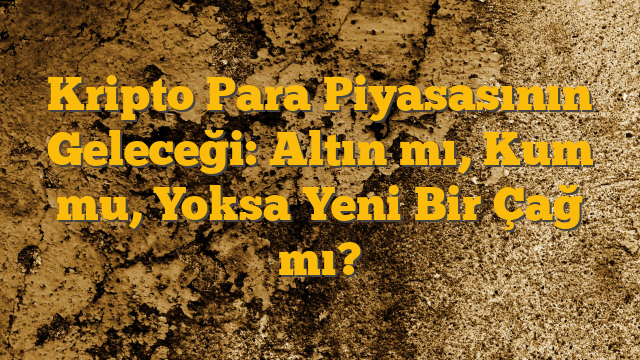 Kripto Para Piyasasının Geleceği: Altın mı, Kum mu, Yoksa Yeni Bir Çağ mı?