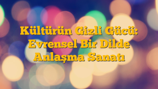 Kültürün Gizli Gücü: Evrensel Bir Dilde Anlaşma Sanatı