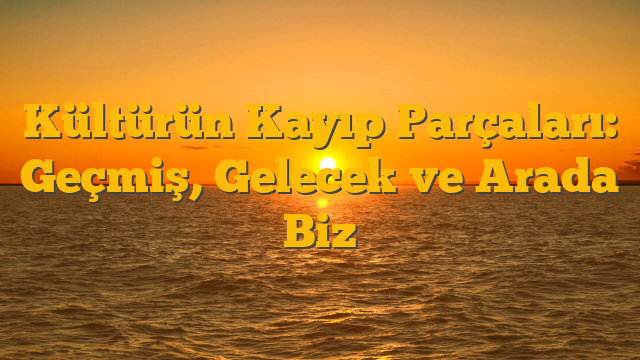 Kültürün Kayıp Parçaları: Geçmiş, Gelecek ve Arada Biz