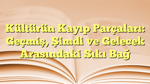 Kültürün Kayıp Parçaları: Geçmiş, Şimdi ve Gelecek Arasındaki Sıkı Bağ