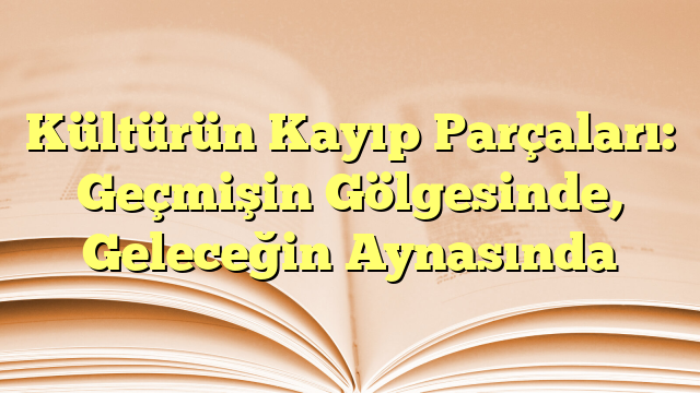 Kültürün Kayıp Parçaları: Geçmişin Gölgesinde, Geleceğin Aynasında
