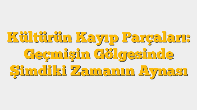 Kültürün Kayıp Parçaları: Geçmişin Gölgesinde Şimdiki Zamanın Aynası