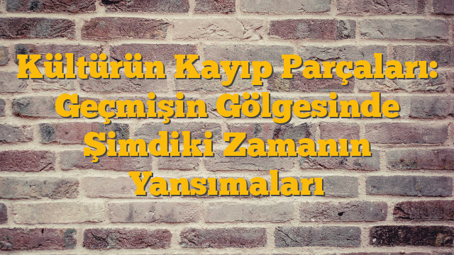 Kültürün Kayıp Parçaları: Geçmişin Gölgesinde Şimdiki Zamanın Yansımaları
