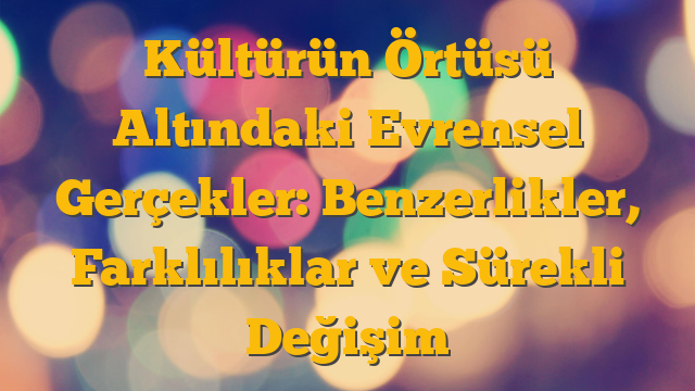 Kültürün Örtüsü Altındaki Evrensel Gerçekler: Benzerlikler, Farklılıklar ve Sürekli Değişim