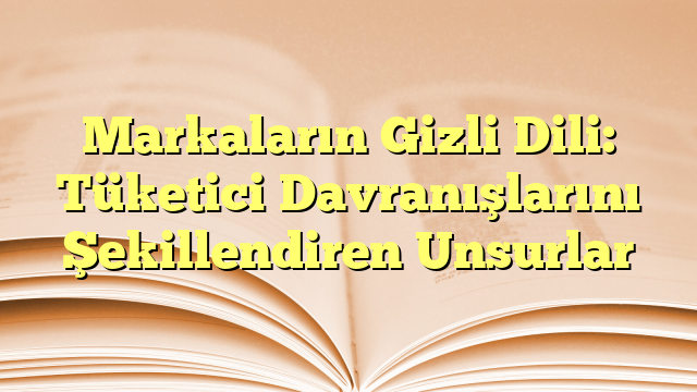 Markaların Gizli Dili: Tüketici Davranışlarını Şekillendiren Unsurlar