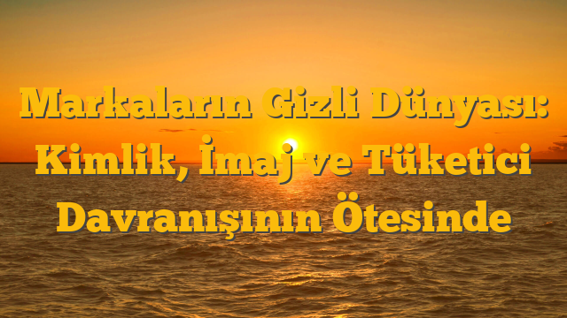 Markaların Gizli Dünyası: Kimlik, İmaj ve Tüketici Davranışının Ötesinde
