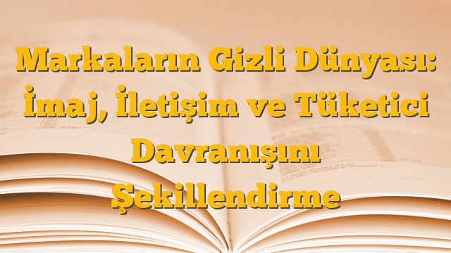 Markaların Gizli Dünyası: İmaj, İletişim ve Tüketici Davranışını Şekillendirme