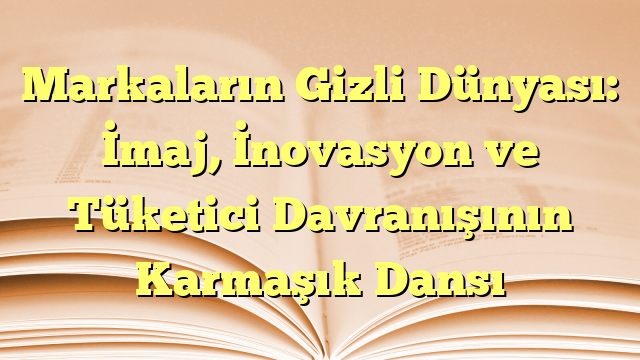 Markaların Gizli Dünyası: İmaj, İnovasyon ve Tüketici Davranışının Karmaşık Dansı