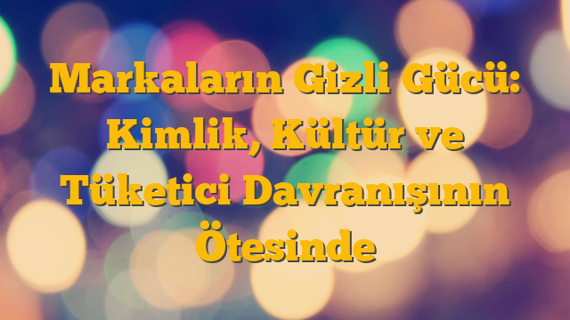 Markaların Gizli Gücü: Kimlik, Kültür ve Tüketici Davranışının Ötesinde