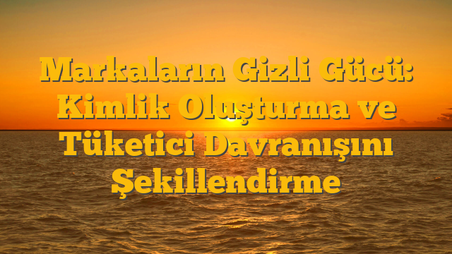 Markaların Gizli Gücü: Kimlik Oluşturma ve Tüketici Davranışını Şekillendirme