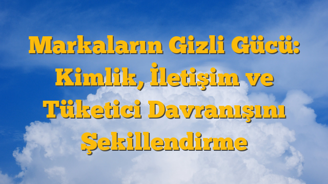 Markaların Gizli Gücü: Kimlik, İletişim ve Tüketici Davranışını Şekillendirme