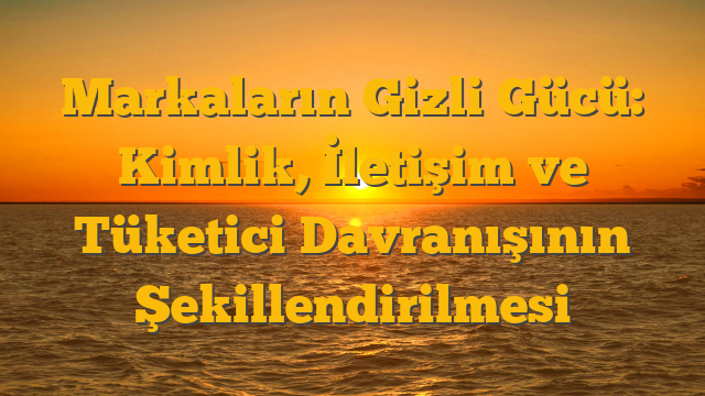 Markaların Gizli Gücü: Kimlik, İletişim ve Tüketici Davranışının Şekillendirilmesi