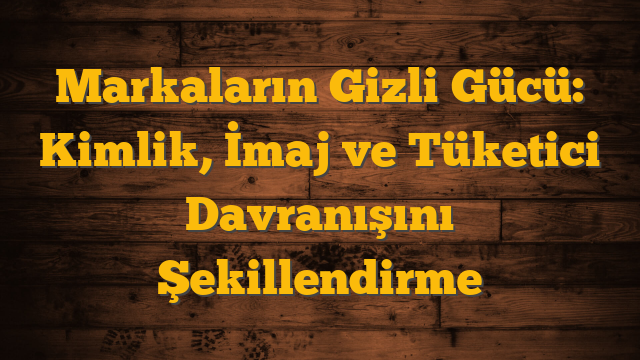 Markaların Gizli Gücü: Kimlik, İmaj ve Tüketici Davranışını Şekillendirme