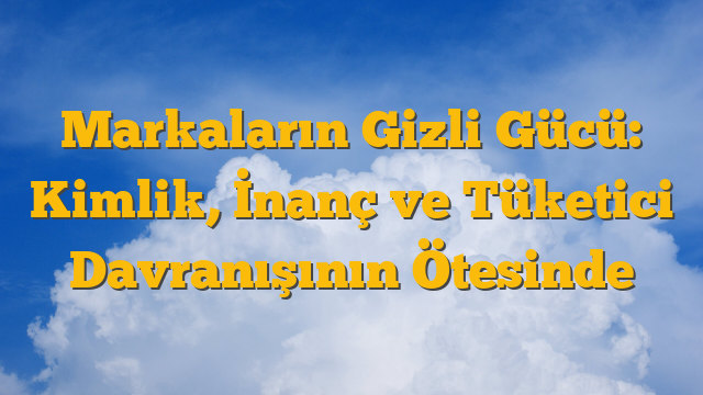 Markaların Gizli Gücü: Kimlik, İnanç ve Tüketici Davranışının Ötesinde