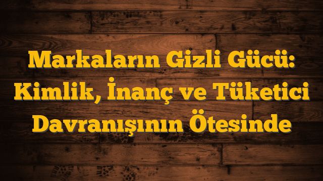 Markaların Gizli Gücü: Kimlik, İnanç ve Tüketici Davranışının Ötesinde