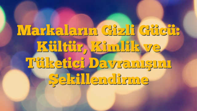 Markaların Gizli Gücü: Kültür, Kimlik ve Tüketici Davranışını Şekillendirme
