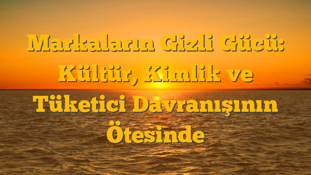 Markaların Gizli Gücü: Kültür, Kimlik ve Tüketici Davranışının Ötesinde