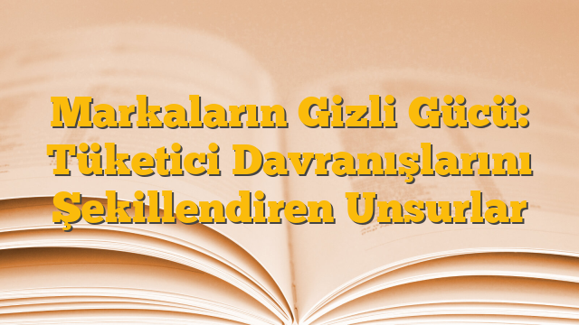 Markaların Gizli Gücü: Tüketici Davranışlarını Şekillendiren Unsurlar