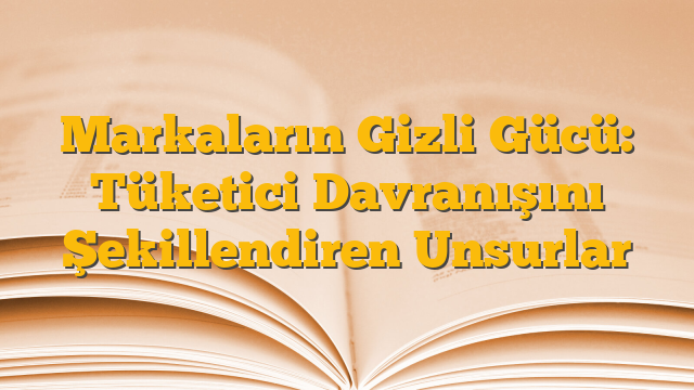 Markaların Gizli Gücü: Tüketici Davranışını Şekillendiren Unsurlar