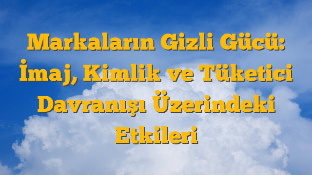 Markaların Gizli Gücü: İmaj, Kimlik ve Tüketici Davranışı Üzerindeki Etkileri