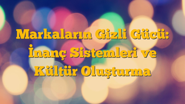 Markaların Gizli Gücü: İnanç Sistemleri ve Kültür Oluşturma