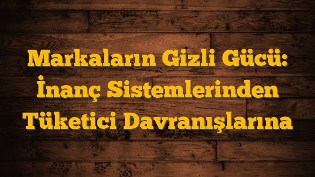 Markaların Gizli Gücü: İnanç Sistemlerinden Tüketici Davranışlarına