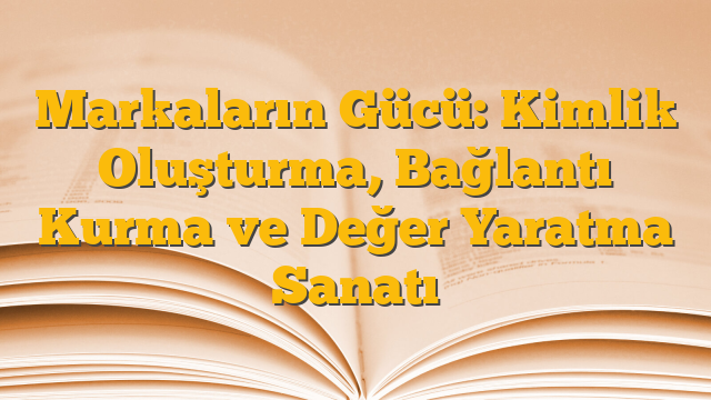 Markaların Gücü: Kimlik Oluşturma, Bağlantı Kurma ve Değer Yaratma Sanatı