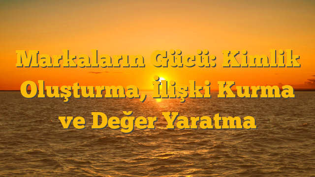 Markaların Gücü: Kimlik Oluşturma, İlişki Kurma ve Değer Yaratma