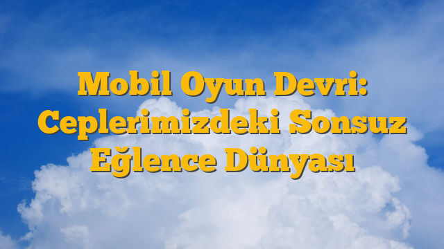 Mobil Oyun Devri: Ceplerimizdeki Sonsuz Eğlence Dünyası