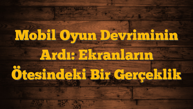 Mobil Oyun Devriminin Ardı: Ekranların Ötesindeki Bir Gerçeklik