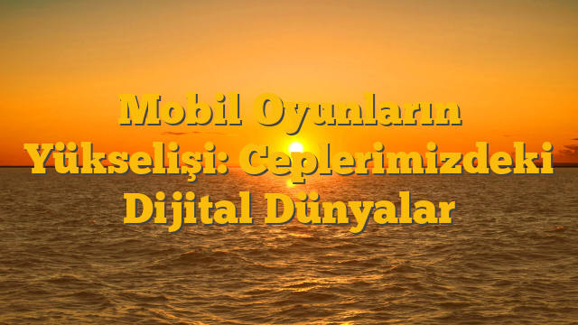 Mobil Oyunların Yükselişi: Ceplerimizdeki Dijital Dünyalar