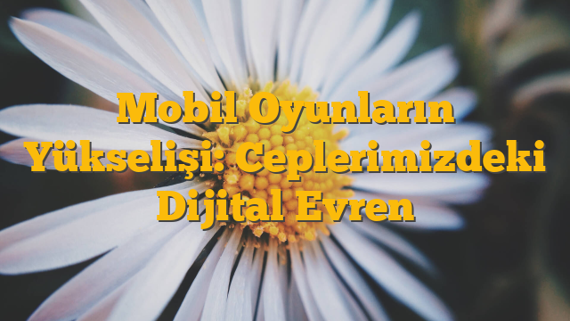 Mobil Oyunların Yükselişi: Ceplerimizdeki Dijital Evren