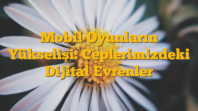 Mobil Oyunların Yükselişi: Ceplerimizdeki Dijital Evrenler