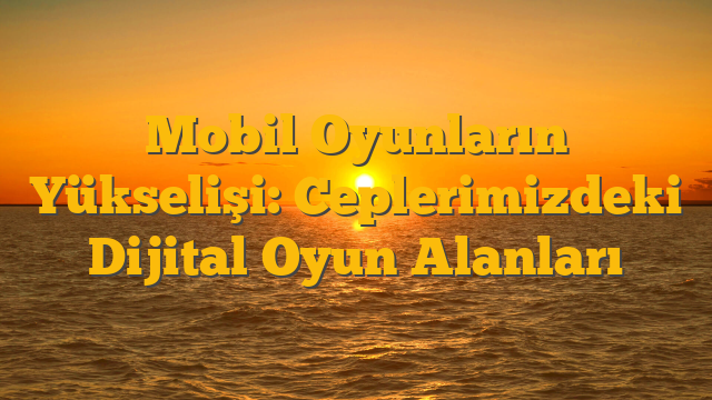 Mobil Oyunların Yükselişi: Ceplerimizdeki Dijital Oyun Alanları